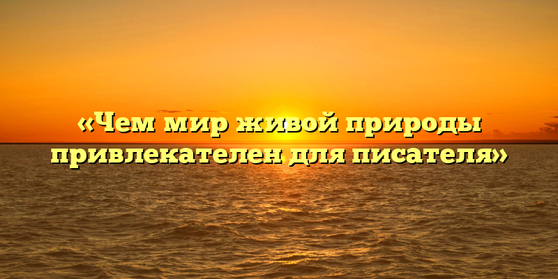 «Чем мир живой природы привлекателен для писателя»