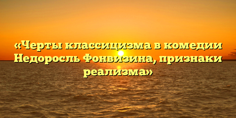 «Черты классицизма в комедии Недоросль Фонвизина, признаки реализма»