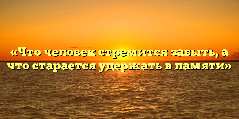 «Что человек стремится забыть, а что старается удержать в памяти»