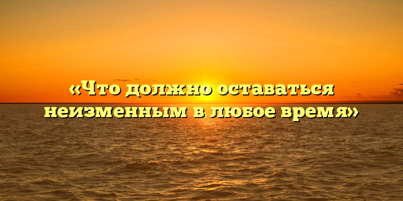 «Что должно оставаться неизменным в любое время»