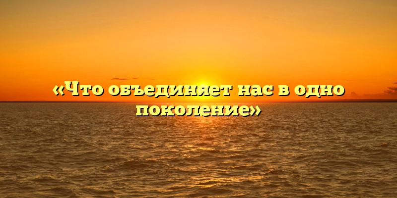 «Что объединяет нас в одно поколение»