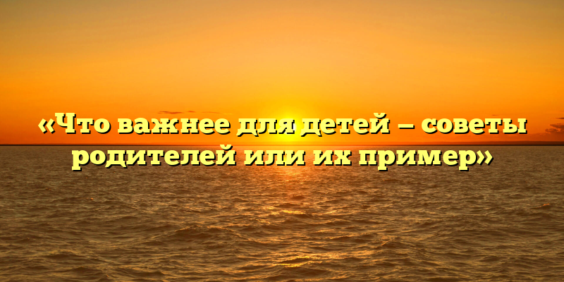 «Что важнее для детей — советы родителей или их пример»