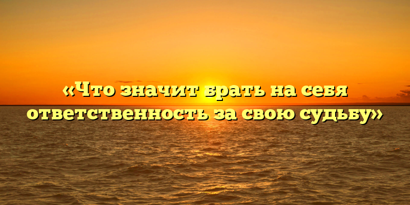 «Что значит брать на себя ответственность за свою судьбу»