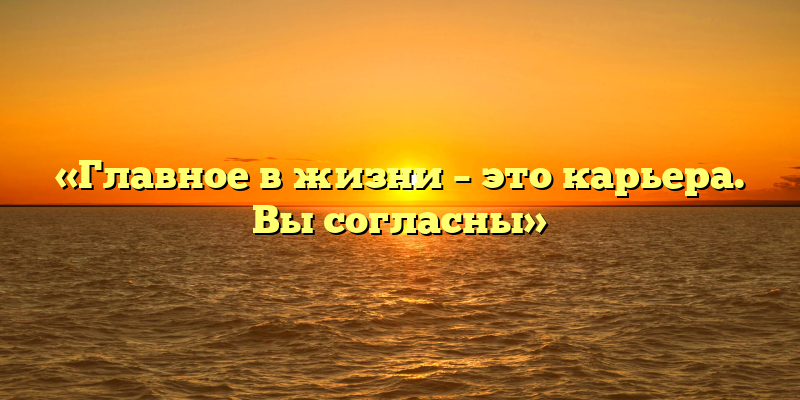 «Главное в жизни – это карьера. Вы согласны»