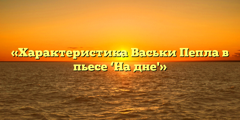 «Характеристика Васьки Пепла в пьесе ‘На дне'»