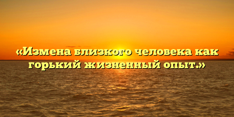 «Измена близкого человека как горький жизненный опыт.»