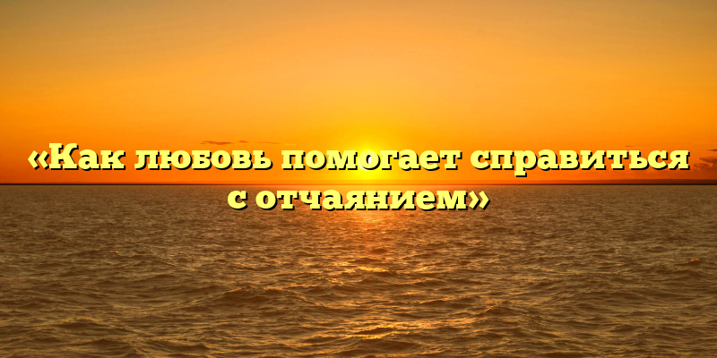 «Как любовь помогает справиться с отчаянием»