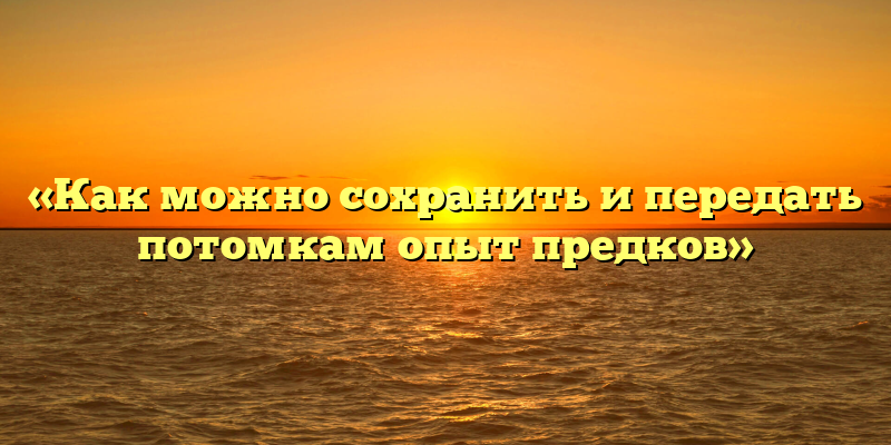 «Как можно сохранить и передать потомкам опыт предков»