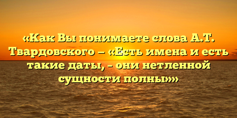 «Как Вы понимаете слова А.Т. Твардовского — «Есть имена и есть такие даты, – они нетленной сущности полны»»