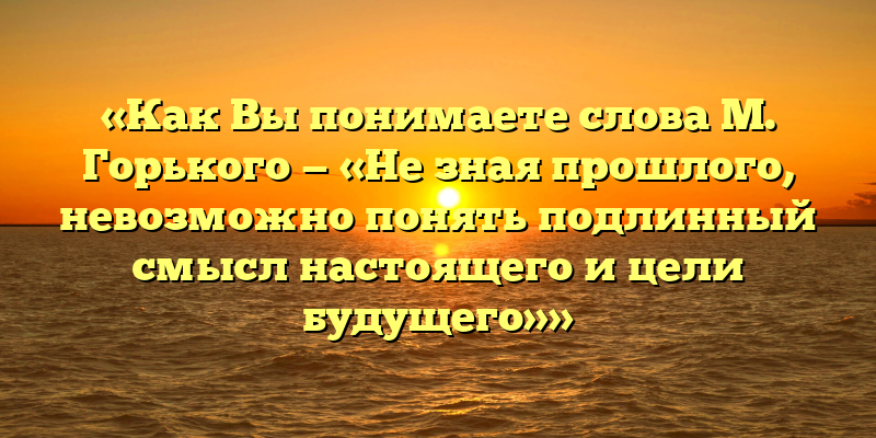 «Как Вы понимаете слова М. Горького — «Не зная прошлого, невозможно понять подлинный смысл настоящего и цели будущего»»