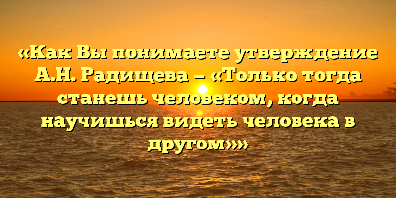 «Как Вы понимаете утверждение А.Н. Радищева — «Только тогда станешь человеком, когда научишься видеть человека в другом»»