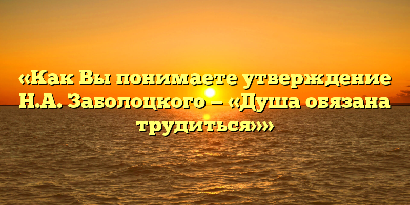 «Как Вы понимаете утверждение Н.А. Заболоцкого — «Душа обязана трудиться»»