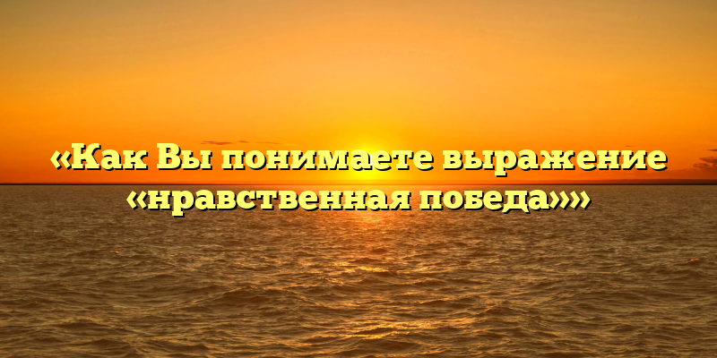 «Как Вы понимаете выражение «нравственная победа»»