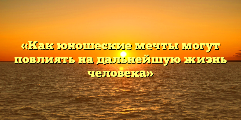 «Как юношеские мечты могут повлиять на дальнейшую жизнь человека»