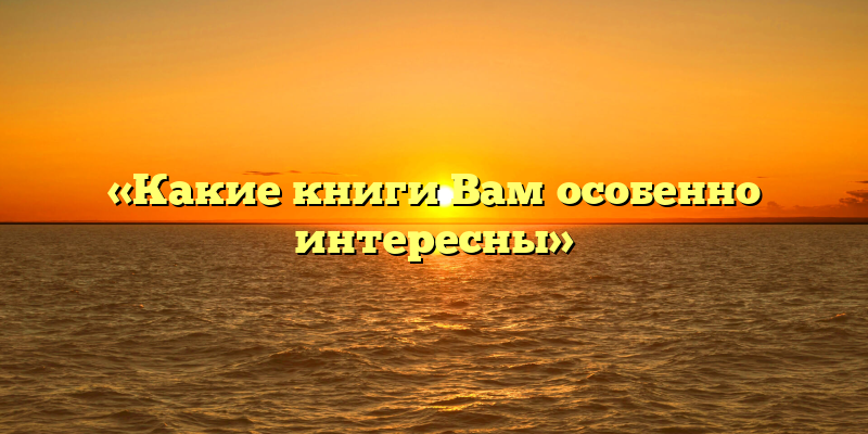 «Какие книги Вам особенно интересны»