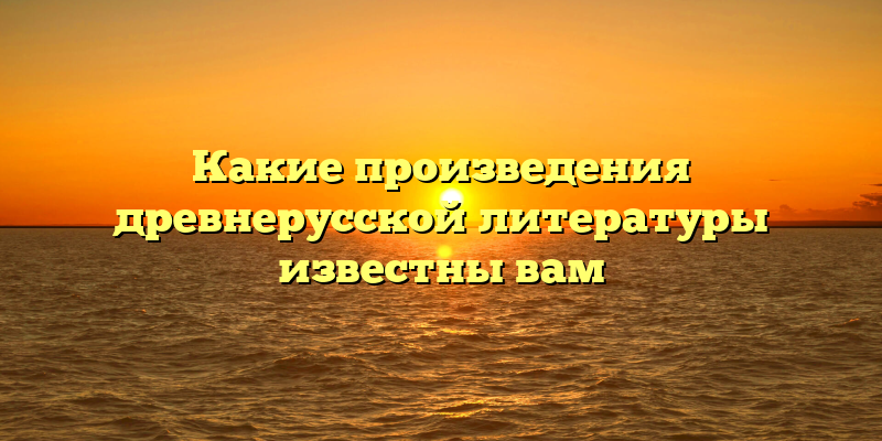 Какие произведения древнерусской литературы известны вам