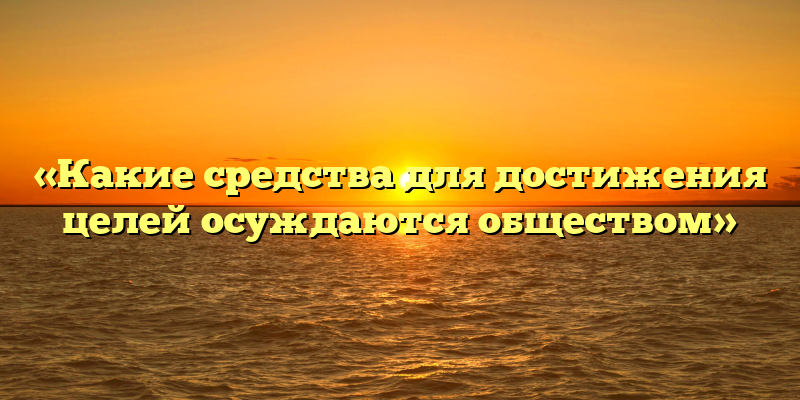 «Какие средства для достижения целей осуждаются обществом»