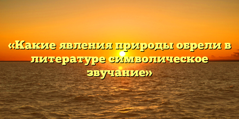 «Какие явления природы обрели в литературе символическое звучание»