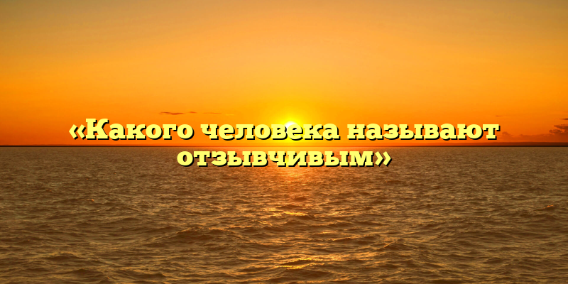 «Какого человека называют отзывчивым»