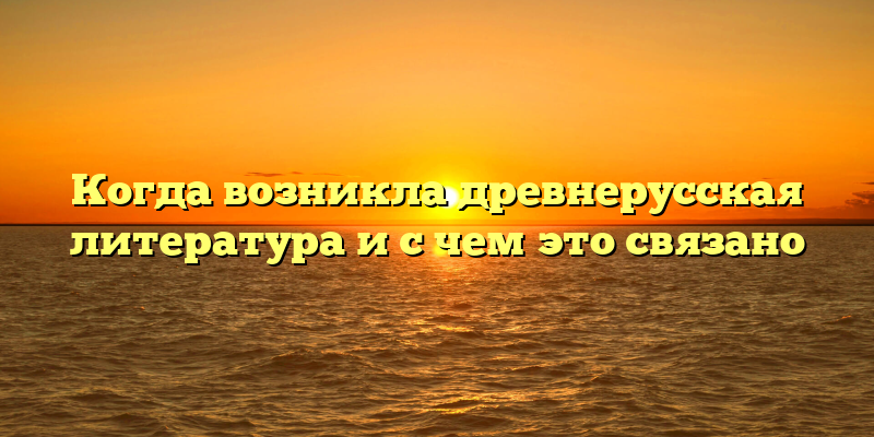 Когда возникла древнерусская литература и с чем это связано