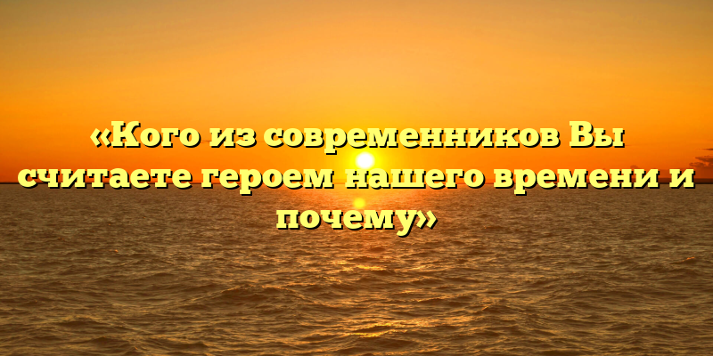 «Кого из современников Вы считаете героем нашего времени и почему»