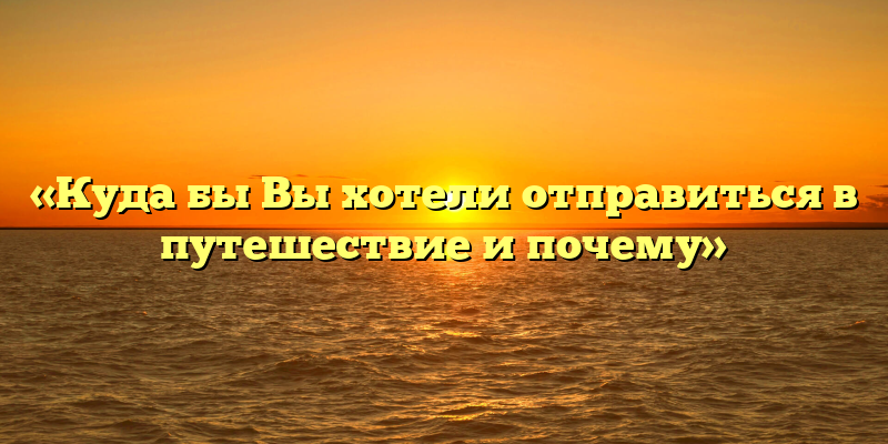 «Куда бы Вы хотели отправиться в путешествие и почему»