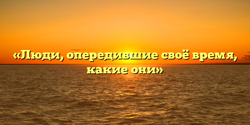 «Люди, опередившие своё время, какие они»