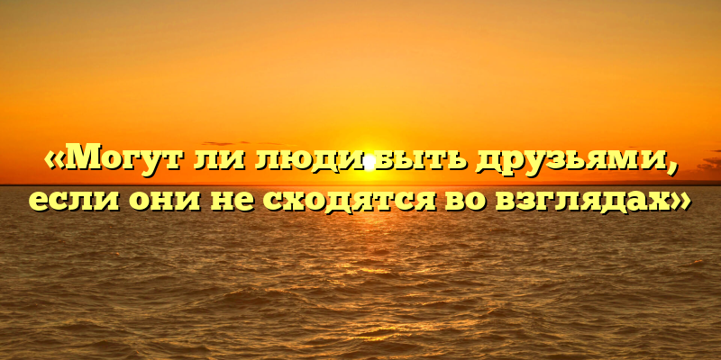 «Могут ли люди быть друзьями, если они не сходятся во взглядах»