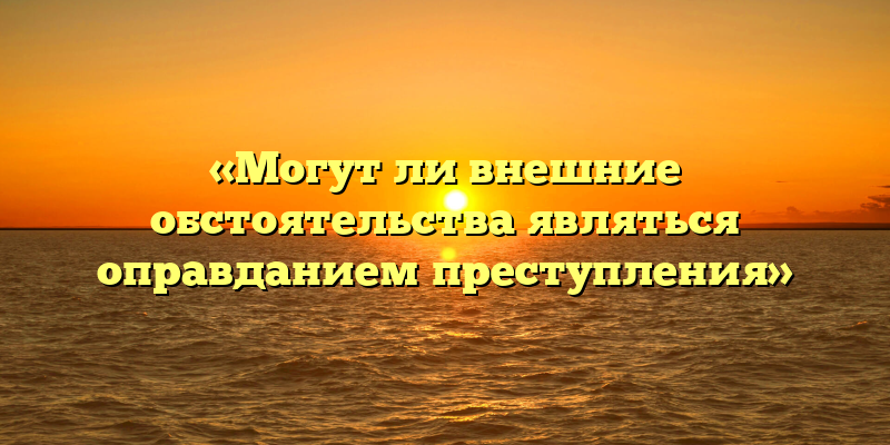 «Могут ли внешние обстоятельства являться оправданием преступления»