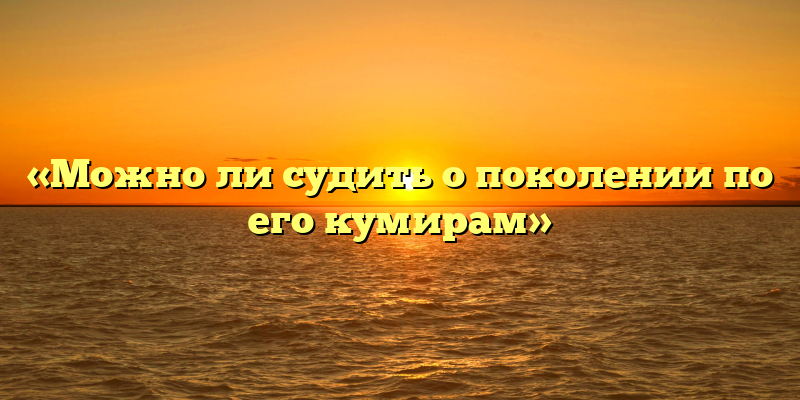 «Можно ли судить о поколении по его кумирам»