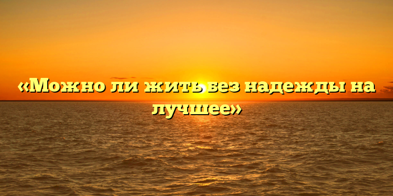 «Можно ли жить без надежды на лучшее»