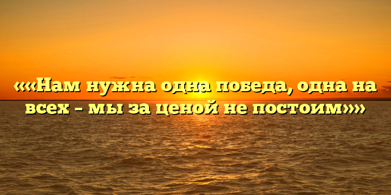 ««Нам нужна одна победа, одна на всех – мы за ценой не постоим»»