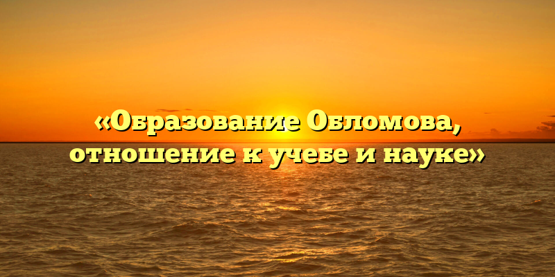 «Образование Обломова, отношение к учебе и науке»