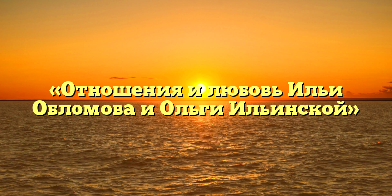 «Отношения и любовь Ильи Обломова и Ольги Ильинской»