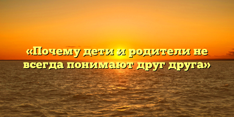 «Почему дети и родители не всегда понимают друг друга»