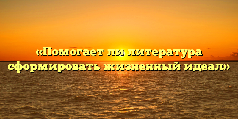 «Помогает ли литература сформировать жизненный идеал»