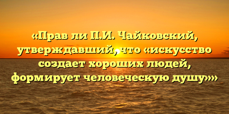 «Прав ли П.И. Чайковский, утверждавший, что «искусство создает хороших людей, формирует человеческую душу»»