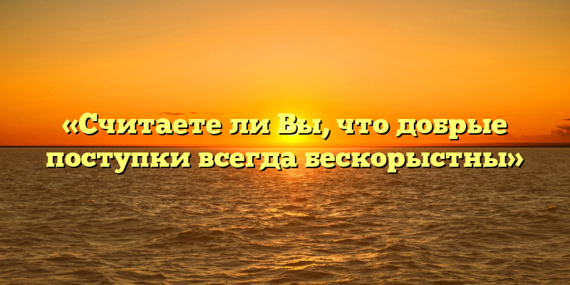 «Считаете ли Вы, что добрые поступки всегда бескорыстны»