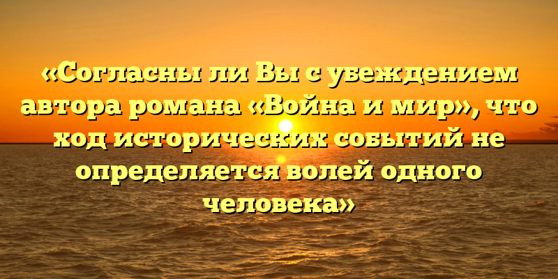 «Согласны ли Вы с убеждением автора романа «Война и мир», что ход исторических событий не определяется волей одного человека»