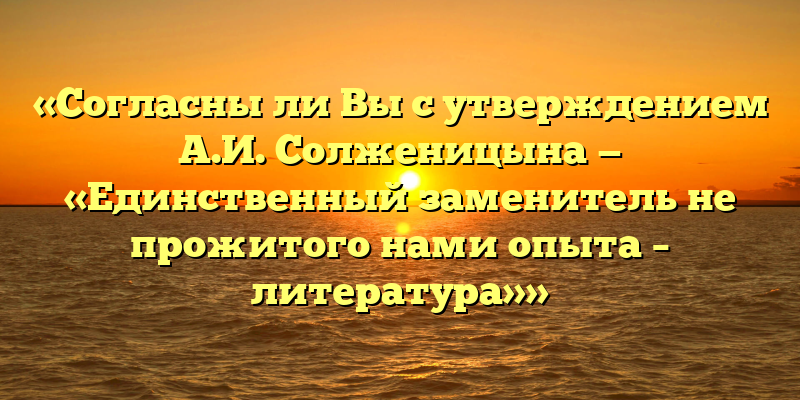 «Согласны ли Вы с утверждением А.И. Солженицына — «Единственный заменитель не прожитого нами опыта – литература»»