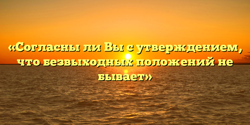 «Согласны ли Вы с утверждением, что безвыходных положений не бывает»