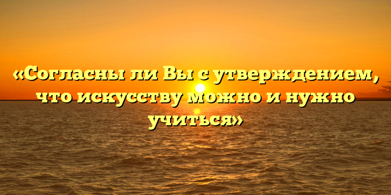 «Согласны ли Вы с утверждением, что искусству можно и нужно учиться»