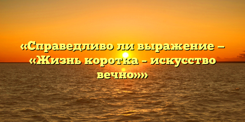 «Справедливо ли выражение — «Жизнь коротка – искусство вечно»»