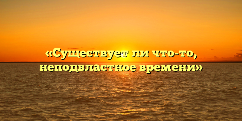 «Существует ли что-то, неподвластное времени»