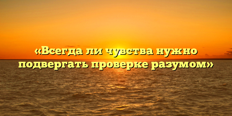 «Всегда ли чувства нужно подвергать проверке разумом»