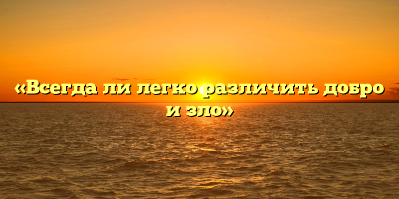 «Всегда ли легко различить добро и зло»