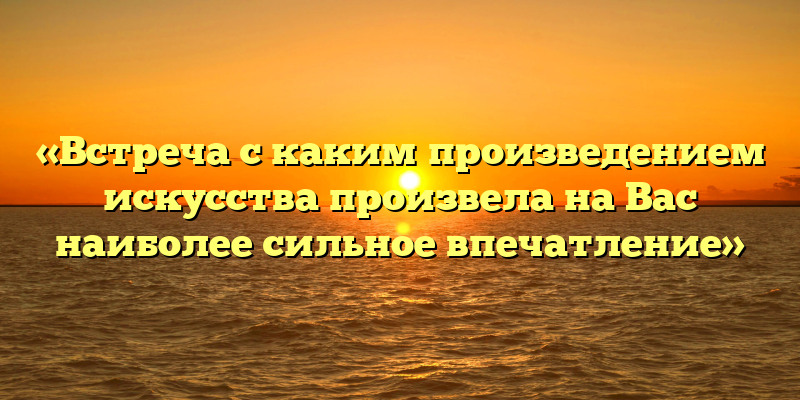 «Встреча с каким произведением искусства произвела на Вас наиболее сильное впечатление»