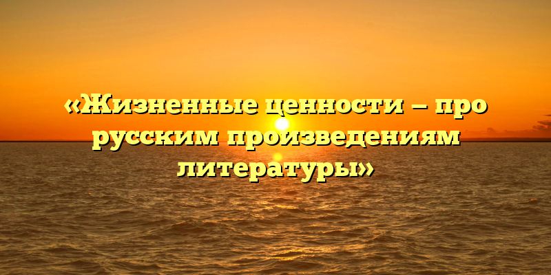 «Жизненные ценности — про русским произведениям литературы»