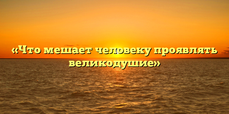 «Что мешает человеку проявлять великодушие»