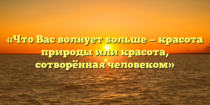 «Что Вас волнует больше — красота природы или красота, сотворённая человеком»